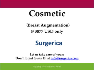 Cosmetic
       (Breast Augmentation)
         @ 3877 USD only


              Surgerica
          Let us take care of yours
Don’t forget to say Hi at info@surgerica.com

            Copyright @ Forever Medic Online Pvt. Ltd
 