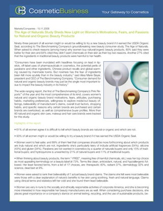 Markets/Companies : 10.11.2008
The Age of Naturals Study Sheds New Light on Women’s Motivations, Fears, and Passions
for Natural and Organic Beauty Products

Ninety-three percent of all women might or would be willing to try a new beauty brand if it earned the USDA Organic
Seal, according to The Benchmarking Company’s groundbreaking new beauty consumer study, The Age of Naturals.
When asked to check reasons (among many) why women buy natural/organic beauty products, 80% said they were
better for their skin and 64% cited they didn’t want chemicals on their skin as their top two reasons. Another 27% cited
that the ingredients in traditional beauty products were harmful to her health.

“Consumers have been inundated with headlines focusing on lead in lip-
stick, off-label uses of pharmaceuticals in cosmetics, the potential perils of
parabens and other ingredients, Chinese product recalls and global warm-
ing caused by manmade toxins. But nowhere has the fear of ingredients
been felt more acutely than in the beauty industry,” said Alisa Marie Beyer,
president and CEO of The Benchmarking Company. “Consumer demand for
natural and organic beauty brands may just be the single most important is-
sue to impact the beauty industry in its history.”

The wide-ranging report, the first of The Benchmarking Company’s Pink Re-
ports™ of the year and the most comprehensive of its kind, covers women’s
natural and organic beauty brand motivations, fears, attitudes, purchasing
habits, marketing preferences, willingness to explore inside/out beauty of-
ferings, believability of manufacturer’s claims, overall trust factors, shopping
habits, and specific reasons why certain brands are purchased and certain
brands are overlooked, as well as comprehensive buyer profiles. More than
80 natural and organic skin care, makeup and hair care brands were tracked
for this study.

Highlights of the report:

• 61% of all women agree it is difficult to tell which beauty brands are natural or organic and which are not.

• 93% of all women might or would be willing to try a beauty brand if it has earned the USDA Organic Seal.

• Women want to feel safer, and 89% of them feel that companies should be more forthcoming about which products
are truly natural and which are not. Ingredients she’s particularly leery of include artificial fragrances (54%); silicone
(43%) and gluten (34%). Parabens are not wanted in cosmetics by a quarter of naturals buyers and only 15% of tradi-
tional buyers; and hydroquinone is unwanted by 21% of natural buyers and 11% of traditional buyers.

• When thinking about beauty products, the term “-FREE”, meaning free of harmful chemicals, etc.) was her top choice
as most appealing terminology on a beauty label at 73%. Terms like clean, antioxidant, natural, and hypoallergenic fol-
lowed. Her least favored terms, from a list of 17 choices, are: therapeutic 40%, radiant 37%, dermatology 32% and
science, dead last at 9%.

• Women were asked to rank their believability of 7 actual beauty brand claims. The claims she felt were most believable
were those with a clear explanation of nature’s benefits to her skin using soothing, fresh and natural language. Claims
using clinical terms and statistics left her cold and she found them least believable.

• Women are very in-tune to the socially and ethically responsible activities of corporate America, and she is becoming
more interested in how responsible her beauty manufacturers are as well. When considering purchase decisions, she
places great importance on a company’s stance on animal testing, recycling, and the use of sustainable products, be-
 