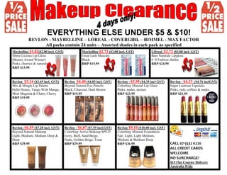 EVERYTHING ELSE UNDER $5 & $10!
REVLON - MAYBELLINE – LÓREAL - COVERGIRL – RIMMEL - MAX FACTOR
All packs contain 24 units – Assorted shades in each pack as specified
Maybelline $1.82($2.00 incl. GST)
Shiny-Licious Lip Gloss
(Beauty Award Winner)
Pinks, cherries & naturals
RRP $13.95
Maybelline $2.73 ($3.00 incl. GST)
Great Lash Mascara
Black
RRP $15.95
LÓreal $2.73 ($3.00 incl. GST)
Bare Naturale Lipgloss
6 -8 Fashion shades
RRP $24.95
Revlon $3.14 ($3.45 incl. GST)
Mix & Mingle Lip Palette
Hello Honey, Tango With Mango,
Meet Magenta & Chatty Cherry
RRP $19.95
Revlon $4.40 ($4.83 incl. GST)
Beyond Natural Eye Pencils
Black, Charcoal, Dark Brown
RRP $19.95
Revlon - $3.95 ($4.35 incl GST)
ColorStay Mineral Lip Glaze
Pinks, nudes, nectars
RRP $23.95
Revlon - $4.33 ($4.76 inclGST)
Super Lustrous Lipsticks
Pinks, reds, coffees & nudes
RRP $21.95
Revlon -$6.55 ($7.20 incl. GST)
Beyond Natural Makeup
Light, Medium, Medium Deep &
Deep
RRP $29.95
Revlon - $6.87 ($7.55 incl.GST)
ColorStay Active Makeup SPF25
Ivory, Buff, Sand Beige,
Nude, Golden Beige, Toast
RRP $29.95
Revlon $9.10 ($10.00 incl. GST)
ColorStay Mineral Foundation
Fair, Light, Light Medium,
Medium & Medium Deep
RRP $36.95 CALL 07 5532 6220
ALL CREDIT CARDS
WELCOME
NO SURCHARGE!
$15 Flat Courier Delivery
Australia Wide
 