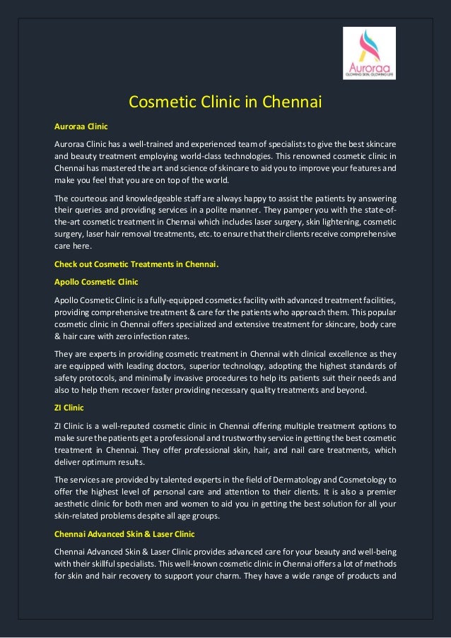 Cosmetic Clinic in Chennai
Auroraa Clinic
Auroraa Clinic has a well-trained and experienced team of specialists to give the best skincare
and beauty treatment employing world-class technologies. This renowned cosmetic clinic in
Chennai has mastered the art and science of skincare to aid you to improve your features and
make you feel that you are on top of the world.
The courteous and knowledgeable staff are always happy to assist the patients by answering
their queries and providing services in a polite manner. They pamper you with the state-of-
the-art cosmetic treatment in Chennai which includes laser surgery, skin lightening, cosmetic
surgery, laser hair removal treatments, etc. to ensure that their clients receive comprehensive
care here.
Check out Cosmetic Treatments in Chennai.
Apollo Cosmetic Clinic
Apollo Cosmetic Clinic is a fully-equipped cosmetics facility with advanced treatment facilities,
providing comprehensive treatment & care for the patients who approach them. This popular
cosmetic clinic in Chennai offers specialized and extensive treatment for skincare, body care
& hair care with zero infection rates.
They are experts in providing cosmetic treatment in Chennai with clinical excellence as they
are equipped with leading doctors, superior technology, adopting the highest standards of
safety protocols, and minimally invasive procedures to help its patients suit their needs and
also to help them recover faster providing necessary quality treatments and beyond.
ZI Clinic
ZI Clinic is a well-reputed cosmetic clinic in Chennai offering multiple treatment options to
make sure the patients get a professional and trustworthy service in getting the best cosmetic
treatment in Chennai. They offer professional skin, hair, and nail care treatments, which
deliver optimum results.
The services are provided by talented experts in the field of Dermatology and Cosmetology to
offer the highest level of personal care and attention to their clients. It is also a premier
aesthetic clinic for both men and women to aid you in getting the best solution for all your
skin-related problems despite all age groups.
Chennai Advanced Skin & Laser Clinic
Chennai Advanced Skin & Laser Clinic provides advanced care for your beauty and well-being
with their skillful specialists. This well-known cosmetic clinic in Chennai offers a lot of methods
for skin and hair recovery to support your charm. They have a wide range of products and
 