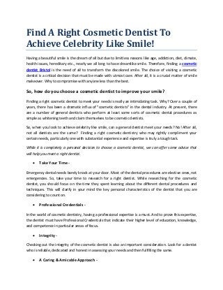 Find A Right Cosmetic Dentist To
Achieve Celebrity Like Smile!
Having a beautiful smile is the dream of all but due to limitless reasons like age, addiction, diet, climate,
health issues, hereditary etc., nearly we all long to have dreamlike smile. Therefore, finding a cosmetic
dentist Bristol is the need of all to transform the discolored smile. The choice of visiting a cosmetic
dentist is a critical decision that must be made with utmost care. After all, it is a crucial matter of smile
makeover. Why to compromise with anyone less than the best.
So, how do you choose a cosmetic dentist to improve your smile?
Finding a right cosmetic dentist to meet your needs is really an intimidating task. Why? Over a couple of
years, there has been a dramatic influx of "cosmetic dentists" in the dental industry. At present, there
are a number of general dentists who perform at least some sorts of cosmetic dental procedures as
simple as whitening teeth and claim themselves to be cosmetic dentists.
So, when you look to achieve celebrity like smile, can a general dentist meet your needs? No! After all,
not all dentists are the same? Finding a right cosmetic dentistry who may rightly compliment your
certain needs, particularly one with substantial experience and expertise is truly a tough task.
While it is completely a personal decision to choose a cosmetic dentist, we can offer some advice that
will help you meet a right dentist.
 Take Your Time -
Emergency dental needs barely knock at your door. Most of the dental procedures are elective ones, not
emergencies. So, take your time to research for a right dentist. While researching for the cosmetic
dentist, you should focus on the time they spent learning about the different dental procedures and
techniques. This will clarify in your mind the key personal characteristics of the dentist that you are
considering to count on.
 Professional Credentials -
In the world of cosmetic dentistry, having a professional expertise is a must. And to prove this expertise,
the dentist must have Professional Credentials that indicate their higher level of education, knowledge,
and competence in particular areas of focus.
 Integrity -
Checking out the integrity of the cosmetic dentist is also an important consideration. Look for a dentist
who is reliable, dedicated and honest in assessing your needs and then fulfilling the same.
 A Caring & Amicable Approach -
 