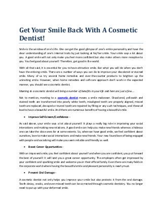 Get Your Smile Back With A Cosmetic
Dentist!
Smile is the window of one’s life. One can get the good glimpse of one’s entire personality and have the
clear understanding of one’s internal traits by just looking at his/her smile. Your smile says a lot about
you. A good smile will not only make you feel more confident but also make others more receptive to
you. You feel good about yourself. Therefore, get good in the world.
With all that said, it is essential for you to have attractive smile. But what you will do when you don’t
have the enticing smile. There are a number of ways you can do to improve your discolored or stained
smile. Many of us try several home remedies and over-the-counter products to brighten up the
uninviting smile. However, when home remedies and self-care approach don’t work in the expected
manner, you should see a cosmetic dentist.
Meeting to a cosmetic dentist will bring a number of benefits in your life and here are just a few….
Not to mention, meeting to a cosmetic dentist means a smile makeover. Discolored, yellowish and
stained teeth are transformed into pearly white teeth, misaligned teeth are properly aligned, missed
tooth are replaced, decayed or inured tooth are repaired by filling or any such techniques, and these all
lead to have a beautiful smile. And there are numerous benefits of having a beautiful smile.
 Improve Self-Esteem/Confidence -
As said above, your smile says a lot about yourself. It plays a really big role in improving your social
interactions and making new relations. A good smile can help you make new friends whereas a hideous
one can take the close ones far at some extents. So, when we have good smile, we feel confident about
ourselves, love to make social interactions and make new friends. Your new found love of being engaged
with people and socializing will make you seem reliable and friendly as well.
 Boost Career Opportunities -
With an improved smile, you feel confident about yourself and when you are confident, you put forward
the best of yourself. It will land you a great career opportunity. The employers often get impressed by
your confident and sparkling smile and welcome you in their official family. Even there are many fields in
the corporate world where having the beautiful smile and pleasant personality is nearly must.
 Prevent Oral Damage -
A cosmetic dentist not only helps you improve your smile but also protects it from the oral damage.
Tooth decay, cracks, and even missed teeth can be corrected through cosmetic dentistry. You no longer
need to put up with your deformed smile.
 