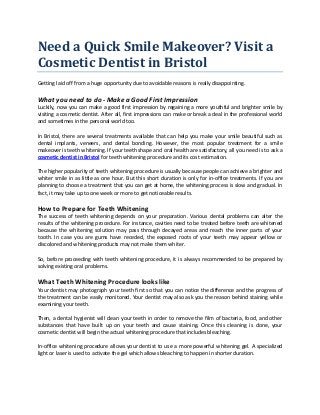 Need a Quick Smile Makeover? Visit a
Cosmetic Dentist in Bristol
Getting laid off from a huge opportunity due to avoidable reasons is really disappointing.
What you need to do - Make a Good First Impression
Luckily, now you can make a good first impression by regaining a more youthful and brighter smile by
visiting a cosmetic dentist. After all, first impressions can make or break a deal in the professional world
and sometimes in the personal world too.
In Bristol, there are several treatments available that can help you make your smile beautiful such as
dental implants, veneers, and dental bonding. However, the most popular treatment for a smile
makeover is teeth whitening. If your teeth shape and oral health are satisfactory, all you need is to ask a
cosmetic dentist in Bristol for teeth whitening procedure and its cost estimation.
The higher popularity of teeth whitening procedure is usually because people can achieve a brighter and
whiter smile in as little as one hour. But this short duration is only for in-office treatments. If you are
planning to choose a treatment that you can get at home, the whitening process is slow and gradual. In
fact, it may take up to one week or more to get noticeable results.
How to Prepare for Teeth Whitening
The success of teeth whitening depends on your preparation. Various dental problems can alter the
results of the whitening procedure. For instance, cavities need to be treated before teeth are whitened
because the whitening solution may pass through decayed areas and reach the inner parts of your
tooth. In case you are gums have receded, the exposed roots of your teeth may appear yellow or
discolored and whitening products may not make them whiter.
So, before proceeding with teeth whitening procedure, it is always recommended to be prepared by
solving existing oral problems.
What Teeth Whitening Procedure looks like
Your dentist may photograph your teeth first so that you can notice the difference and the progress of
the treatment can be easily monitored. Your dentist may also ask you the reason behind staining while
examining your teeth.
Then, a dental hygienist will clean your teeth in order to remove the film of bacteria, food, and other
substances that have built up on your teeth and cause staining. Once this cleaning is done, your
cosmetic dentist will begin the actual whitening procedure that includes bleaching.
In-office whitening procedure allows your dentist to use a more powerful whitening gel. A specialized
light or laser is used to activate the gel which allows bleaching to happen in shorter duration.
 