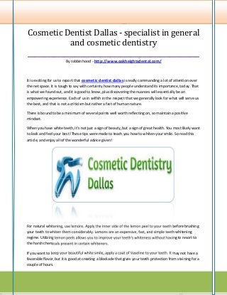 Cosmetic Dentist Dallas - specialist in general
             and cosmetic dentistry
____________________________________________________
                        By robbin hood - http://www.oakheightsdental.com/



It is exciting for us to report that cosmetic dentist dallas is really commanding a lot of attention over
the net space. It is tough to say with certainty how many people understand its importance, today. That
is what we found out, and it is good to know, plus discovering the nuances will essentially be an
empowering experience. Each of us in selfish in the respect that we generally look for what will serve us
the best, and that is not a criticism but rather a fact of human nature.

There is bound to be a minimum of several points well worth reflecting on, so maintain a positive
mindset.

When you have white teeth, it's not just a sign of beauty, but a sign of great health. You most likely want
to look and feel your best! These tips were made to teach you how to whiten your smile. So read this
article, and enjoy all of the wonderful advice given!




For natural whitening, use lemons. Apply the inner side of the lemon peel to your teeth before brushing
your teeth to whiten them considerably. Lemons are an expensive, fast, and simple teeth whitening
regime. Utilizing lemon peels allows you to improve your teeth's whiteness without having to resort to
the harsh chemicals present in certain whiteners.

If you want to keep your beautiful white smile, apply a coat of Vaseline to your teeth. It may not have a
favorable flavor, but it is good at creating a blockade that gives your teeth protection from staining for a
couple of hours.
 