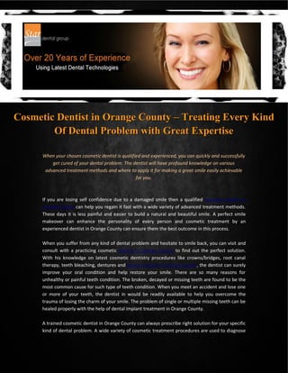 Cosmetic Dentist in Orange County – Treating Every Kind
        Of Dental Problem with Great Expertise

      When your chosen cosmetic dentist is qualified and experienced, you can quickly and successfully
          get cured of your dental problem. The dentist will have profound knowledge on various
       advanced treatment methods and where to apply it for making a great smile easily achievable
                                                  for you.



      If you are losing self confidence due to a damaged smile then a qualified cosmetic dentist in
      Orange County can help you regain it fast with a wide variety of advanced treatment methods.
      These days it is less painful and easier to build a natural and beautiful smile. A perfect smile
      makeover can enhance the personality of every person and cosmetic treatment by an
      experienced dentist in Orange County can ensure them the best outcome in this process.

      When you suffer from any kind of dental problem and hesitate to smile back, you can visit and
      consult with a practicing cosmetic dentist in Orange County to find out the perfect solution.
      With his knowledge on latest cosmetic dentistry procedures like crowns/bridges, root canal
      therapy, teeth bleaching, dentures and dental implant in Orange County, the dentist can surely
      improve your oral condition and help restore your smile. There are so many reasons for
      unhealthy or painful teeth condition. The broken, decayed or missing teeth are found to be the
      most common cause for such type of teeth condition. When you meet an accident and lose one
      or more of your teeth, the dentist in would be readily available to help you overcome the
      trauma of losing the charm of your smile. The problem of single or multiple missing teeth can be
      healed properly with the help of dental implant treatment in Orange County.

      A trained cosmetic dentist in Orange County can always prescribe right solution for your specific
      kind of dental problem. A wide variety of cosmetic treatment procedures are used to diagnose
 