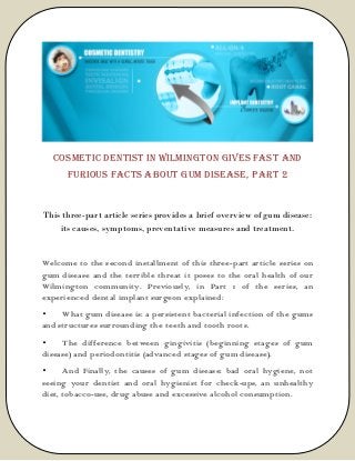 Cosmetic Dentist in Wilmington Gives Fast and
Furious Facts About Gum Disease, PART 2
This three-part article series provides a brief overview of gum disease:
its causes, symptoms, preventative measures and treatment.
Welcome to the second installment of this three-part article series on
gum disease and the terrible threat it poses to the oral health of our
Wilmington community. Previously, in Part 1 of the series, an
experienced dental implant surgeon explained:
• What gum disease is: a persistent bacterial infection of the gums
and structures surrounding the teeth and tooth roots.
• The difference between gingivitis (beginning stages of gum
disease) and periodontitis (advanced stages of gum disease).
• And Finally, the causes of gum disease: bad oral hygiene, not
seeing your dentist and oral hygienist for check-ups, an unhealthy
diet, tobacco-use, drug abuse and excessive alcohol consumption.
 