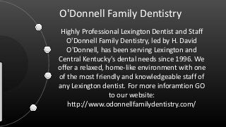O'Donnell Family Dentistry
Highly Professional Lexington Dentist and Staff
O'Donnell Family Dentistry, led by H. David
O'Donnell, has been serving Lexington and
Central Kentucky's dental needs since 1996. We
offer a relaxed, home-like environment with one
of the most friendly and knowledgeable staff of
any Lexington dentist. For more inforamtion GO
to our website:
http://www.odonnellfamilydentistry.com/
 