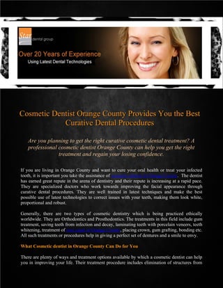 Cosmetic Dentist Orange County Provides You the Best
            Curative Dental Procedures

   Are you planning to get the right curative cosmetic dental treatment? A
   professional cosmetic dentist Orange County can help you get the right
                treatment and regain your losing confidence.

If you are living in Orange County and want to cure your oral health or treat your infected
tooth, it is important you take the assistance of cosmetic dentist in Orange County. The dentist
has earned great repute in the arena of dentistry and their repute is increasing at a rapid pace.
They are specialized doctors who work towards improving the facial appearance through
curative dental procedures. They are well trained in latest techniques and make the best
possible use of latest technologies to correct issues with your teeth, making them look white,
proportional and robust.

Generally, there are two types of cosmetic dentistry which is being practiced ethically
worldwide. They are Orthodontics and Prosthodontics. The treatments in this field include gum
treatment, saving teeth from infection and decay, laminating teeth with porcelain veneers, teeth
whitening, treatment of root canal in Orange County, placing crown, gum grafting, bonding etc.
All such treatments or procedures help in giving a perfect set of dentures and a smile to envy.

What Cosmetic dentist in Orange County Can Do for You

There are plenty of ways and treatment options available by which a cosmetic dentist can help
you in improving your life. Their treatment procedure includes elimination of structures from
 
