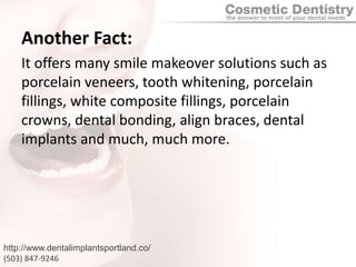 Another Fact:It offers many smile makeover solutions such as porcelain veneers, tooth whitening, porcelain fillings, white composite fillings, porcelain crowns, dental bonding, align braces, dental implants and much, much more.http://www.dentalimplantsportland.co/(503) 847-9246