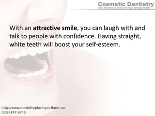 With an attractive smile, you can laugh with and talk to people with confidence. Having straight, white teeth will boost your self-esteem.http://www.dentalimplantsportland.co/(503) 847-9246