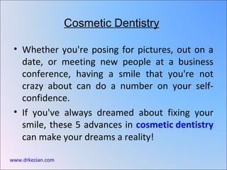 Cosmetic Dentistry

 • Whether you're posing for pictures, out on a
   date, or meeting new people at a business
   conference, having a smile that you're not
   crazy about can do a number on your self-
   confidence.
 • If you've always dreamed about fixing your
   smile, these 5 advances in cosmetic dentistry
   can make your dreams a reality!

www.drkezian.com
 