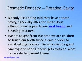 Cosmetic Dentistry – Dreaded Cavity

 • Nobody likes being told they have a tooth
   cavity, especially after the meticulous
   attention we’ve paid to our oral health and
   cleaning routines.
 • We are taught from the time we are children
   to brush our teeth twice a day in order to
   avoid getting cavities. So why, despite good
   oral hygiene habits, do we get cavities? What
   can we do to prevent them?
www.drkezian.com
 