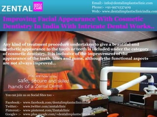 Email:- info@dentalimplantsclinic.com
Phone:- +91-9971237409
Web:- www.dentalimplantsclinicindia.com
Improving Facial Appearance With Cosmetic
Dentistry In India With Intricate Dental Works..
Any kind of treatment procedure undertaken to give a beautiful and
aesthetic appearance to the tooth or teeth is included under the category
of cosmetic dentistry. It is inclusive of the improvement of the
appearance of the teeth, bites and gums, although the functional aspects
are not always improved…
You can join us on Social Sites too: -
Facebook:- www.facebook.com/dentalimplantsclinicindia
Twitter:- www.twitter.com/zentalclinic
Pinterest:- www.pinterest.com/Zentalclinic
Google+ :- www.plus.google.com/+dentalimplantsclinicindia
 
