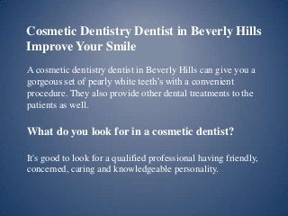 Cosmetic Dentistry Dentist in Beverly Hills
Improve Your Smile
A cosmetic dentistry dentist in Beverly Hills can give you a
gorgeous set of pearly white teeth’s with a convenient
procedure. They also provide other dental treatments to the
patients as well.

What do you look for in a cosmetic dentist?
It's good to look for a qualified professional having friendly,
concerned, caring and knowledgeable personality.

 