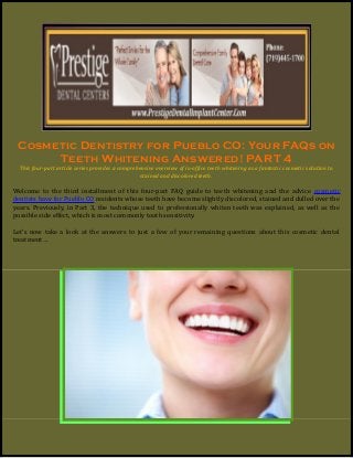 Cosmetic Dentistry for Pueblo CO: Your FAQs on
Teeth Whitening Answered! PART 4
This four-part article series provides a comprehensive overview of in-office teeth whitening as a fantastic cosmetic solution to
stained and discolored teeth.
Welcome to the third installment of this four-part FAQ guide to teeth whitening and the advice cosmetic
dentists have for Pueblo CO residents whose teeth have become slightly discolored, stained and dulled over the
years. Previously, in Part 3, the technique used to professionally whiten teeth was explained, as well as the
possible side effect, which is most commonly tooth sensitivity.
Let’s now take a look at the answers to just a few of your remaining questions about this cosmetic dental
treatment…
 