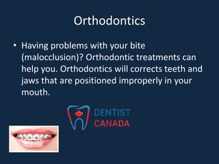 Orthodontics
• Having problems with your bite
(malocclusion)? Orthodontic treatments can
help you. Orthodontics will corrects teeth and
jaws that are positioned improperly in your
mouth.
 