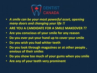 • A smile can be your most powerful asset, opening
many doors and changing your life !!
• ARE YOU A CANDIDATE FOR A SMILE MAKEOVER ??
• Are you conscious of your smile for any reason
• Do you ever put your hand up to cover your smile
• Do you wish you had whiter teeth
• Do you look through magazines or at other people ,
envious of their smiles
• Do you show too much of your gums when you smile
• Are any of your teeth very prominent
 