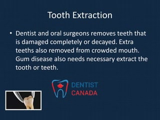 Tooth Extraction
• Dentist and oral surgeons removes teeth that
is damaged completely or decayed. Extra
teeths also removed from crowded mouth.
Gum disease also needs necessary extract the
tooth or teeth.
 
