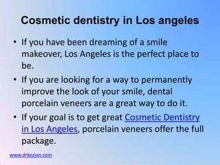 Cosmetic dentistry in Los angeles If you have been dreaming of a smile makeover, Los Angeles is the perfect place to be.  If you are looking for a way to permanently improve the look of your smile, dental porcelain veneers are a great way to do it.  If your goal is to get great Cosmetic Dentistry in Los Angeles, porcelain veneers offer the full package.  www.drkezian.com 