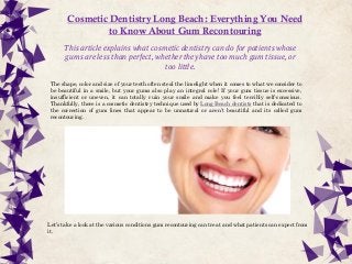 Cosmetic Dentistry Long Beach: Everything You Need
to Know About Gum Recontouring
This article explains what cosmetic dentistry can do for patients whose
gums are less than perfect, whether they have too much gum tissue, or
too little.
The shape, color and size of your teeth often steal the limelight when it comes to what we consider to
be beautiful in a smile, but your gums also play an integral role! If your gum tissue is excessive,
insufficient or uneven, it can totally ruin your smile and make you feel terribly self-conscious.
Thankfully, there is a cosmetic dentistry technique used by Long Beach dentists that is dedicated to
the correction of gum lines that appear to be unnatural or aren’t beautiful and its called gum
recontouring.
Let’s take a look at the various conditions gum recontouring can treat and what patients can expect from
it.
 
