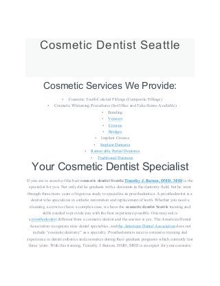 Cosmetic Dentist Seattle
Cosmetic Services We Provide:
• Cosmetic Tooth Colored Fillings (Composite Fillings)
• Cosmetic Whitening Procedures (In-Office and Take Home Available)
• Bonding
• Veneers
• Crowns
• Bridges
• Implant Crowns
• Implant Dentures
• Removable Partial Dentures
• Traditional Dentures
Your Cosmetic Dentist Specialist
If you are in search of the best cosmetic dentist Seattle,Timothy J. Butson, DMD, MSD is the
specialist for you. Not only did he graduate with a doctorate in the dentistry field, but he went
through three more years of rigorous study to specialize in prosthodontics. A prosthodontist is a
dentist who specializes in esthetic restoration and replacement of teeth. Whether you need a
cleaning, a crown or have a complex case, we have the cosmetic dentist Seattle training and
skills needed to provide you with the best experience possible. One may ask is
a prosthodontist different from a cosmetic dentist and the answer is yes. The American Dental
Association recognizes nine dental specialties, and the American Dental Association does not
include “cosmetic dentistry” as a specialty. Prosthodontists receive extensive training and
experience in dental esthetics and cosmetics during their graduate programs which currently last
three years. With this training, Timothy J. Butson, DMD, MSD is an expert for your cosmetic
 