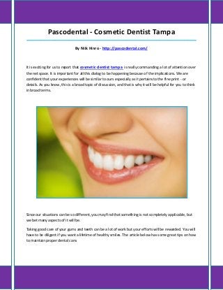 Pascodental - Cosmetic Dentist Tampa
_____________________________________________________________________________________

                               By Niik Hinro - http://pascodental.com/



It is exciting for us to report that cosmetic dentist tampa is really commanding a lot of attention over
the net space. It is important for all this dialog to be happening because of the implications. We are
confident that your experiences will be similar to ours especially as it pertains to the fine print - or
details. As you know, this is a broad topic of discussion, and that is why it will be helpful for you to think
in broad terms.




Since our situations can be so different, you may find that something is not completely applicable, but
we bet many aspects of it will be.

Taking good care of your gums and teeth can be a lot of work but your efforts will be rewarded. You will
have to be diligent if you want a lifetime of healthy smiles. The article below has some great tips on how
to maintain proper dental care.
 