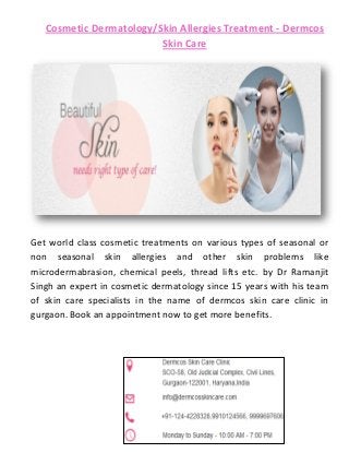 Cosmetic Dermatology/Skin Allergies Treatment - Dermcos
Skin Care
Get world class cosmetic treatments on various types of seasonal or
non seasonal skin allergies and other skin problems like
microdermabrasion, chemical peels, thread lifts etc. by Dr Ramanjit
Singh an expert in cosmetic dermatology since 15 years with his team
of skin care specialists in the name of dermcos skin care clinic in
gurgaon. Book an appointment now to get more benefits.
 