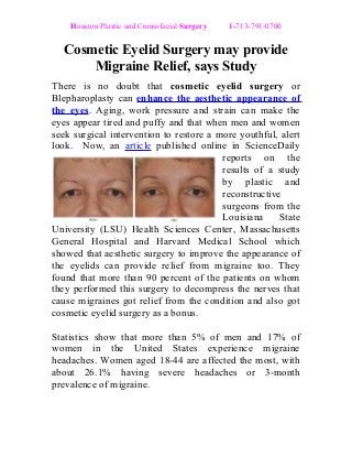 Houston Plastic and Craniofacial Surgery 1-713-791-0700
Cosmetic Eyelid Surgery may provide
Migraine Relief, says Study
There is no doubt that cosmetic eyelid surgery or
Blepharoplasty can enhance the aesthetic appearance of
the eyes. Aging, work pressure and strain can make the
eyes appear tired and puffy and that when men and women
seek surgical intervention to restore a more youthful, alert
look. Now, an article published online in ScienceDaily
reports on the
results of a study
by plastic and
reconstructive
surgeons from the
Louisiana State
University (LSU) Health Sciences Center, Massachusetts
General Hospital and Harvard Medical School which
showed that aesthetic surgery to improve the appearance of
the eyelids can provide relief from migraine too. They
found that more than 90 percent of the patients on whom
they performed this surgery to decompress the nerves that
cause migraines got relief from the condition and also got
cosmetic eyelid surgery as a bonus.
Statistics show that more than 5% of men and 17% of
women in the United States experience migraine
headaches. Women aged 18-44 are affected the most, with
about 26.1% having severe headaches or 3-month
prevalence of migraine.
 