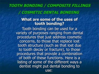 TOOTH BONDING / COMPOSITE FILLINGS / COSMETIC DENTAL BONDING   What are some of the uses of tooth bonding? Tooth bonding can be used for a variety of purposes ranging from dental procedures that just address cosmetic concerns, to those that replace lost tooth structure (such as that lost due to tooth decay or fracture), to those procedures that provide a combination of both of these functions. Here is a listing of some of the different ways a dentist might put dental bonding to use:  