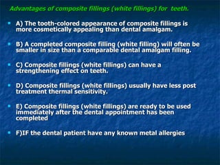 Advantages of composite fillings (white fillings) for  teeth. A) The tooth-colored appearance of composite fillings is more cosmetically appealing than dental amalgam. B) A completed composite filling (white filling) will often be smaller in size than a comparable dental amalgam filling. C) Composite fillings (white fillings) can have a strengthening effect on teeth. D) Composite fillings (white fillings) usually have less post treatment thermal sensitivity. E) Composite fillings (white fillings) are ready to be used immediately after the dental appointment has been completed   F)IF the dental patient have any known metal allergies 