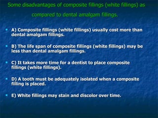Some disadvantages of composite fillings (white fillings) as compared to dental amalgam fillings.   A) Composite fillings (white fillings) usually cost more than dental amalgam fillings. B) The life span of composite fillings (white fillings) may be less than dental amalgam fillings. C) It takes more time for a dentist to place composite fillings (white fillings). D) A tooth must be adequately isolated when a composite filling is placed. E) White fillings may stain and discolor over time. 