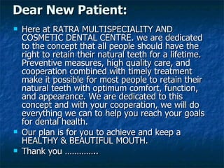 Here at RATRA MULTISPECIALITY AND COSMETIC DENTAL CENTRE. we are dedicated to the concept that all people should have the right to retain their natural teeth for a lifetime. Preventive measures, high quality care, and cooperation combined with timely treatment make it possible for most people to retain their natural teeth with optimum comfort, function, and appearance. We are dedicated to this concept and with your cooperation, we will do everything we can to help you reach your goals for dental health. Our plan is for you to achieve and keep a HEALTHY & BEAUTIFUL MOUTH. Thank you ………….. Dear New Patient: 