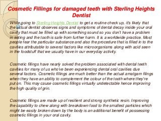 Cosmetic Fillings for damaged teeth with Sterling Heights
Dentist
While going to Sterling Heights Dentist to get a routine check up, it's likely that
the actual dentist observes signs and symptoms of dental decay inside your oral
cavity that must be filled up with something sound so you don’t have a problem
in eating and the tooth is safe from further harm. It is a worldwide practice. Most
people fear the particular substance and also the procedure that is filled in to the
cavities attributable to several factors like microorganisms along with acid seen
in the foodstuff that we usually have in our everyday activity.
Cosmetic fillings have nearly solved the problem associated with dental teeth
cavities for many of us who've been experiencing dental oral cavities due
several factors. Cosmetic fillings are much better than the actual amalgam filings
when they have an ability to complement the colour of the tooth where they're
put on. This may cause cosmetic fillings virtually undetectable hence improving
the high quality of grin.
Cosmetic fillings are made up of resilient and strong synthetic resin. Improving
the capability to chew along with breakdown food to the smallest particles which
might be easily broken down by the body is an additional benefit of possessing
cosmetic fillings in your oral cavity.
 