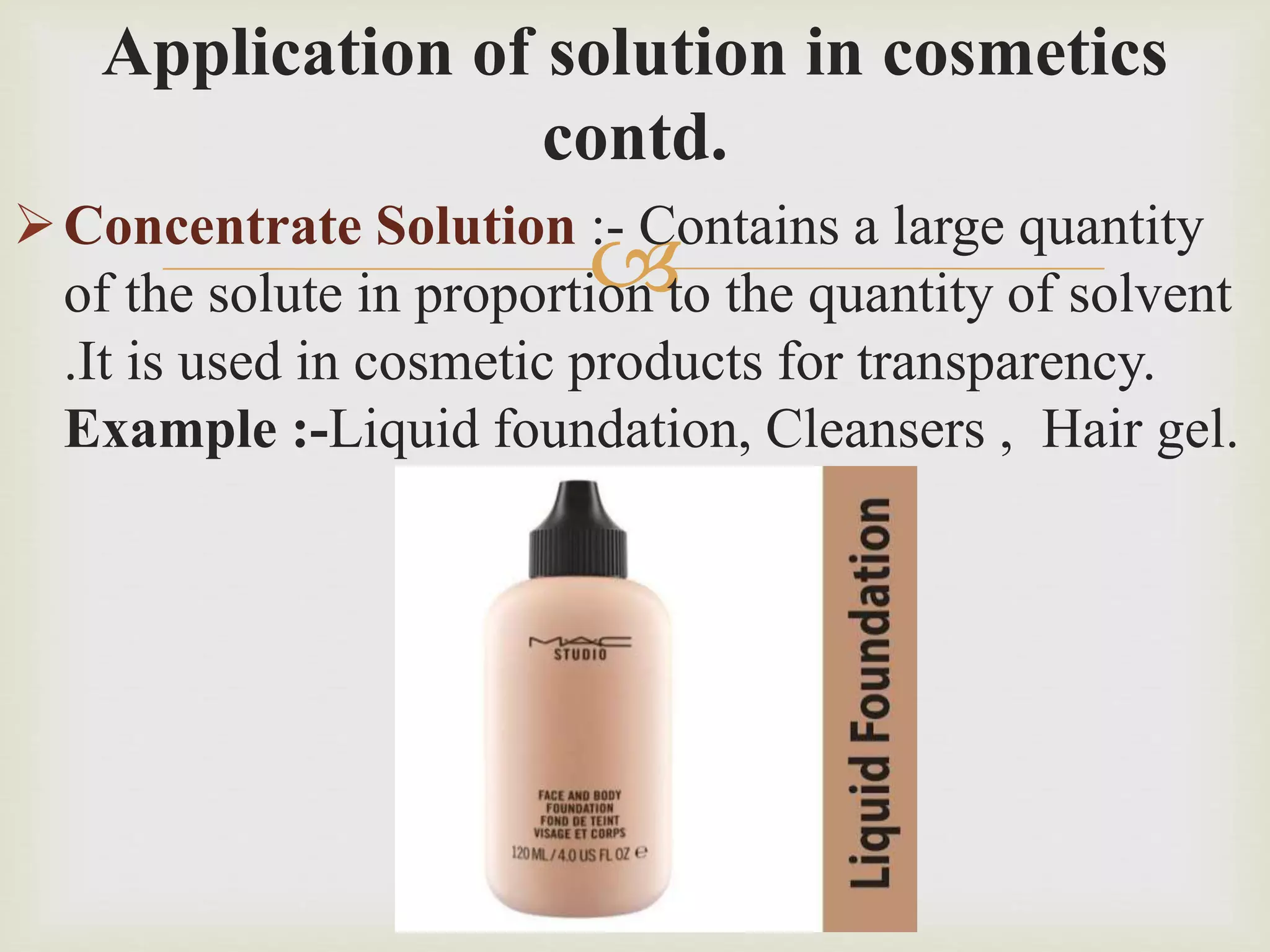 
Application of solution in cosmetics
contd.
Concentrate Solution :- Contains a large quantity
of the solute in proportion to the quantity of solvent
.It is used in cosmetic products for transparency.
Example :-Liquid foundation, Cleansers , Hair gel.
 