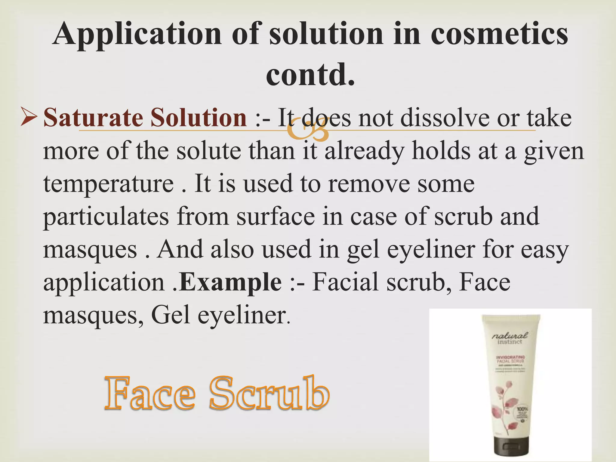 
Application of solution in cosmetics
contd.
Saturate Solution :- It does not dissolve or take
more of the solute than it already holds at a given
temperature . It is used to remove some
particulates from surface in case of scrub and
masques . And also used in gel eyeliner for easy
application .Example :- Facial scrub, Face
masques, Gel eyeliner.
 