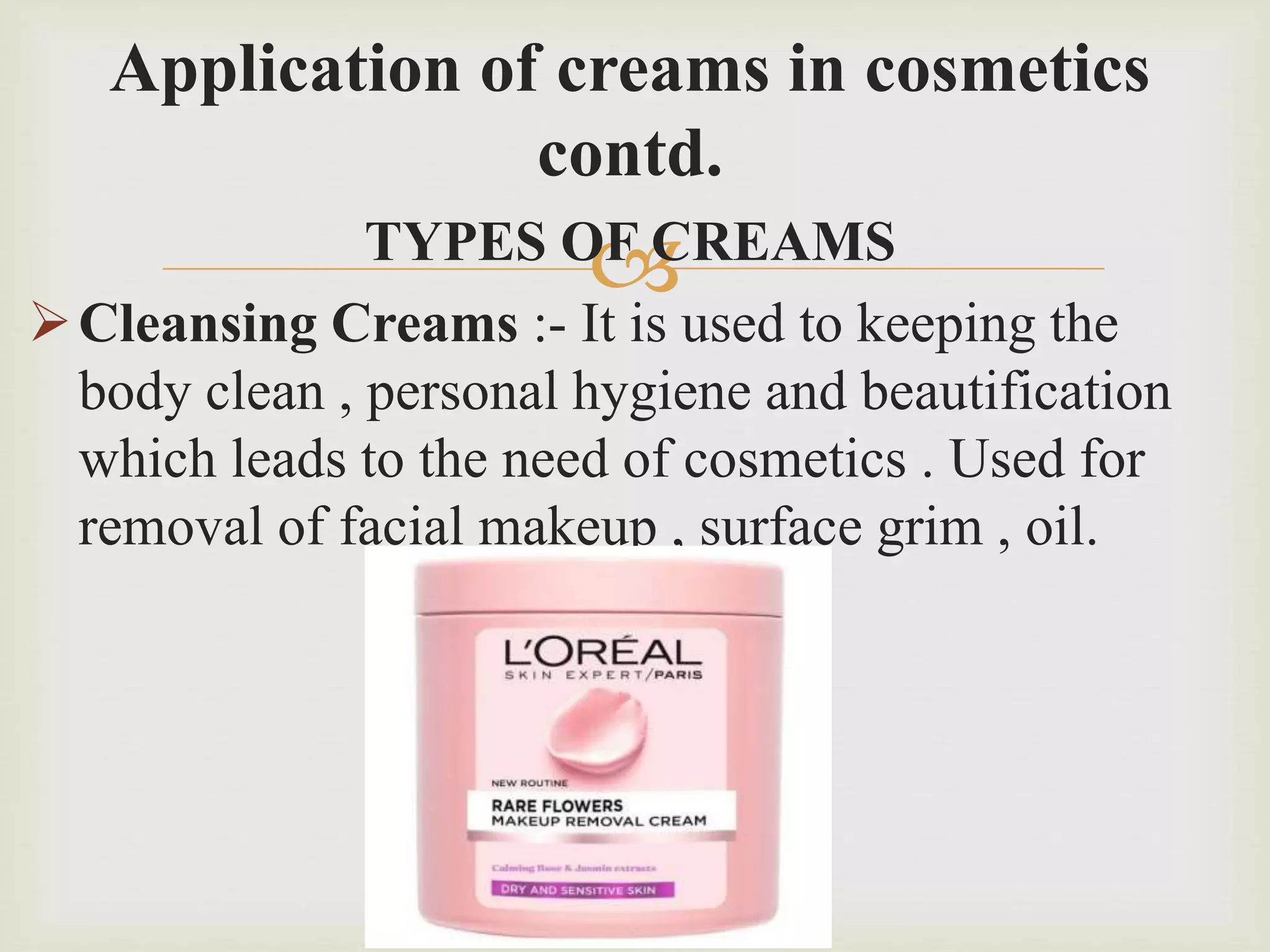 
Application of creams in cosmetics
contd.
TYPES OF CREAMS
Cleansing Creams :- It is used to keeping the
body clean , personal hygiene and beautification
which leads to the need of cosmetics . Used for
removal of facial makeup , surface grim , oil.
 