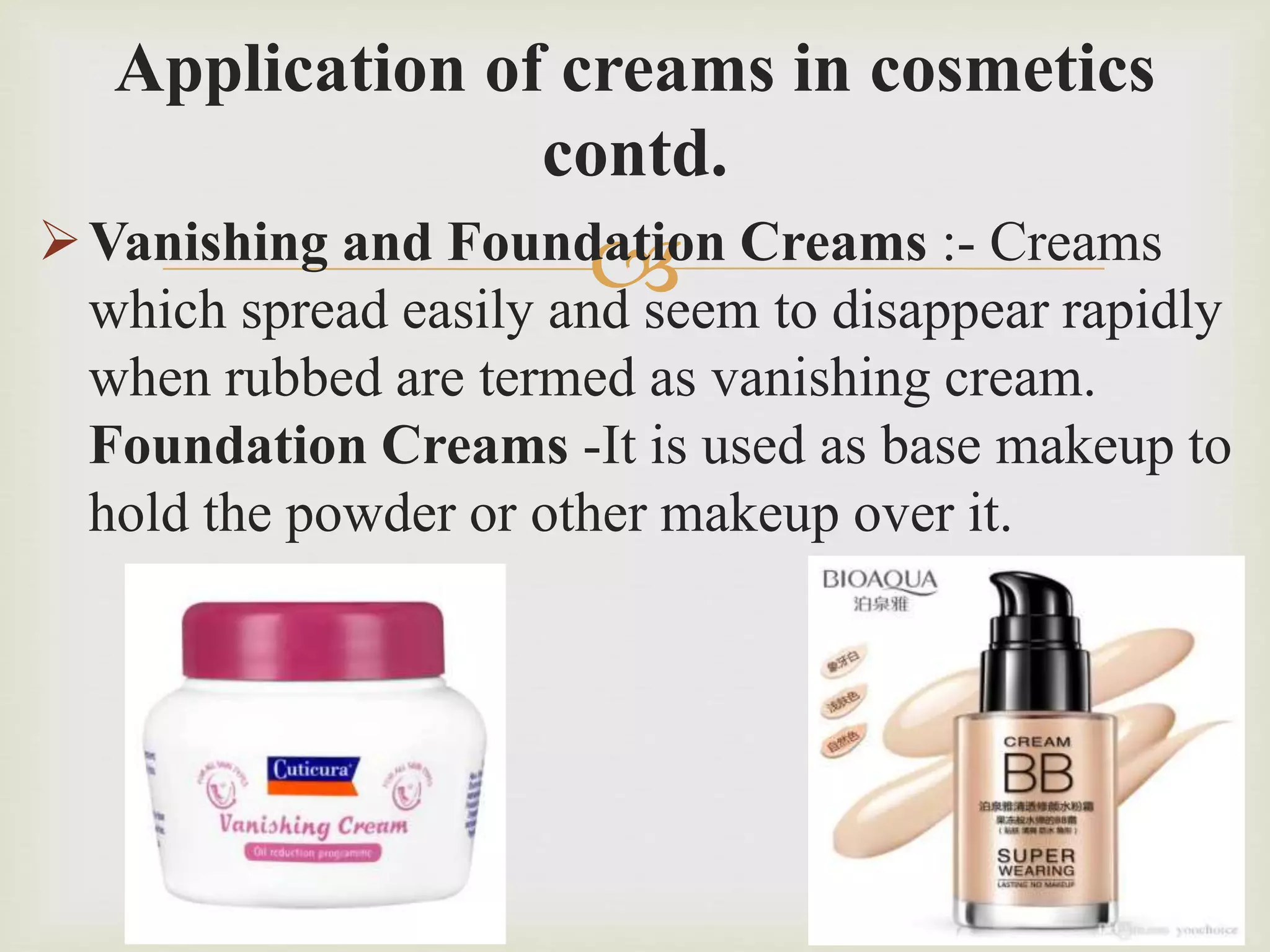
Application of creams in cosmetics
contd.
Vanishing and Foundation Creams :- Creams
which spread easily and seem to disappear rapidly
when rubbed are termed as vanishing cream.
Foundation Creams -It is used as base makeup to
hold the powder or other makeup over it.
 