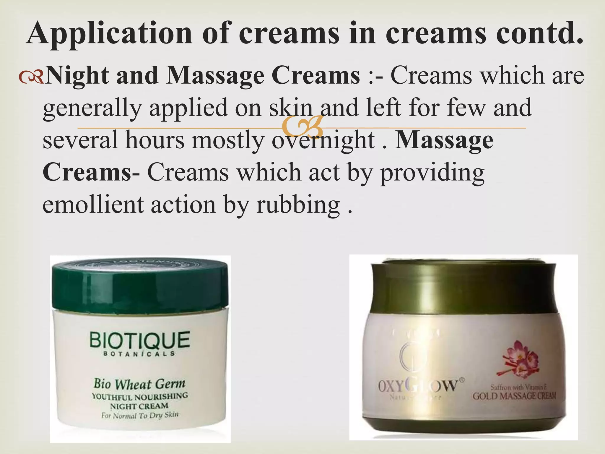 
Application of creams in creams contd.
Night and Massage Creams :- Creams which are
generally applied on skin and left for few and
several hours mostly overnight . Massage
Creams- Creams which act by providing
emollient action by rubbing .
 