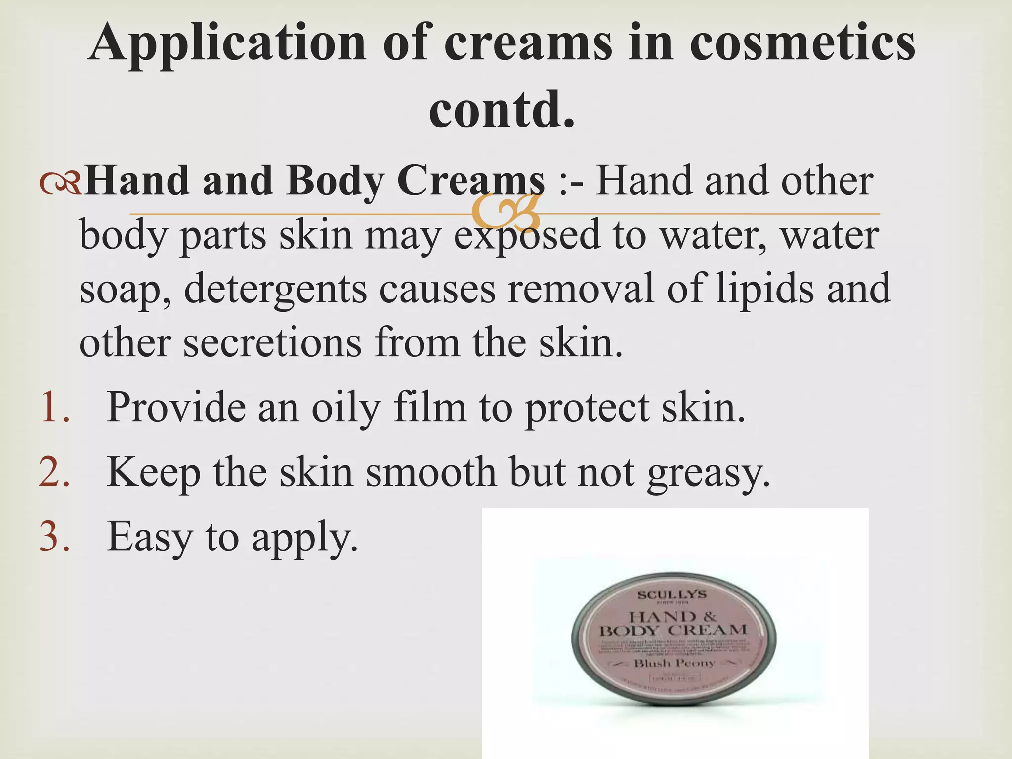 
Application of creams in cosmetics
contd.
Hand and Body Creams :- Hand and other
body parts skin may exposed to water, water
soap, detergents causes removal of lipids and
other secretions from the skin.
1. Provide an oily film to protect skin.
2. Keep the skin smooth but not greasy.
3. Easy to apply.
 