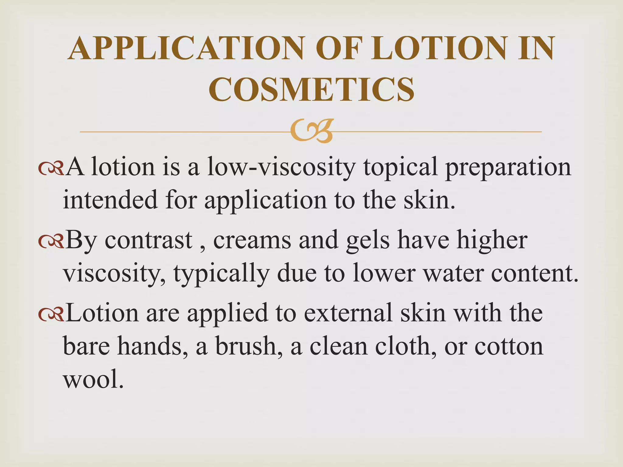 
A lotion is a low-viscosity topical preparation
intended for application to the skin.
By contrast , creams and gels have higher
viscosity, typically due to lower water content.
Lotion are applied to external skin with the
bare hands, a brush, a clean cloth, or cotton
wool.
APPLICATION OF LOTION IN
COSMETICS
 