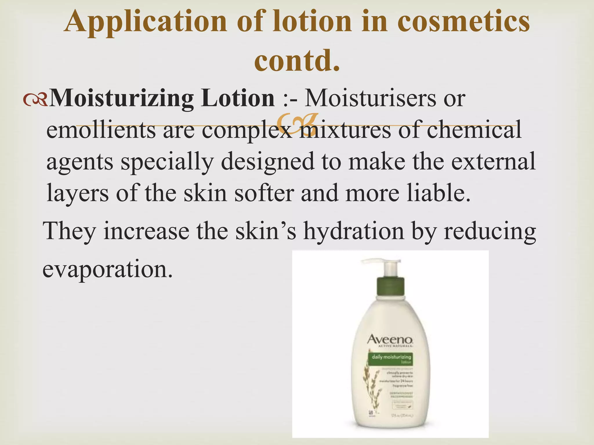 
Moisturizing Lotion :- Moisturisers or
emollients are complex mixtures of chemical
agents specially designed to make the external
layers of the skin softer and more liable.
They increase the skin’s hydration by reducing
evaporation.
Application of lotion in cosmetics
contd.
 