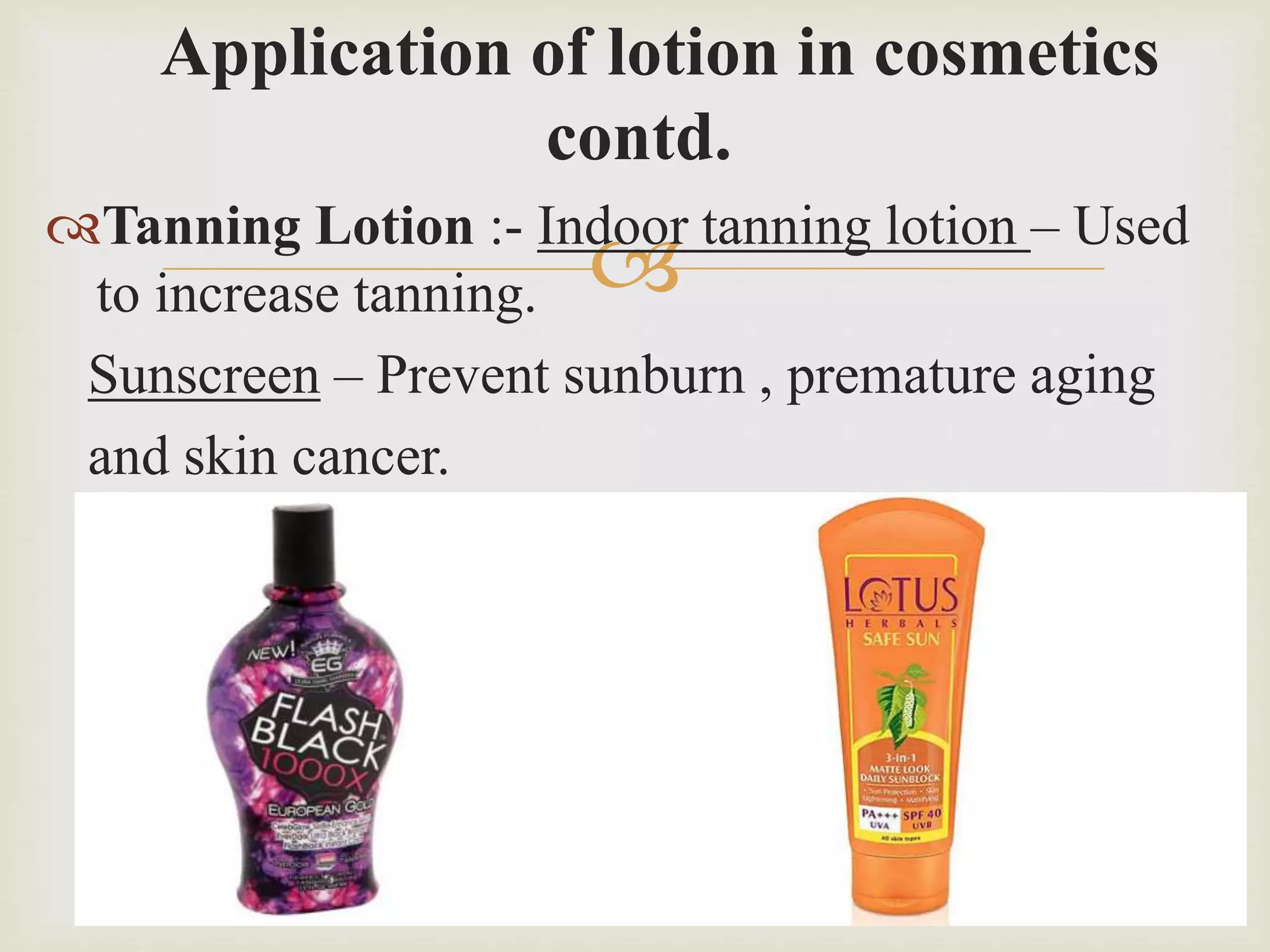 
Application of lotion in cosmetics
contd.
Tanning Lotion :- Indoor tanning lotion – Used
to increase tanning.
Sunscreen – Prevent sunburn , premature aging
and skin cancer.
 