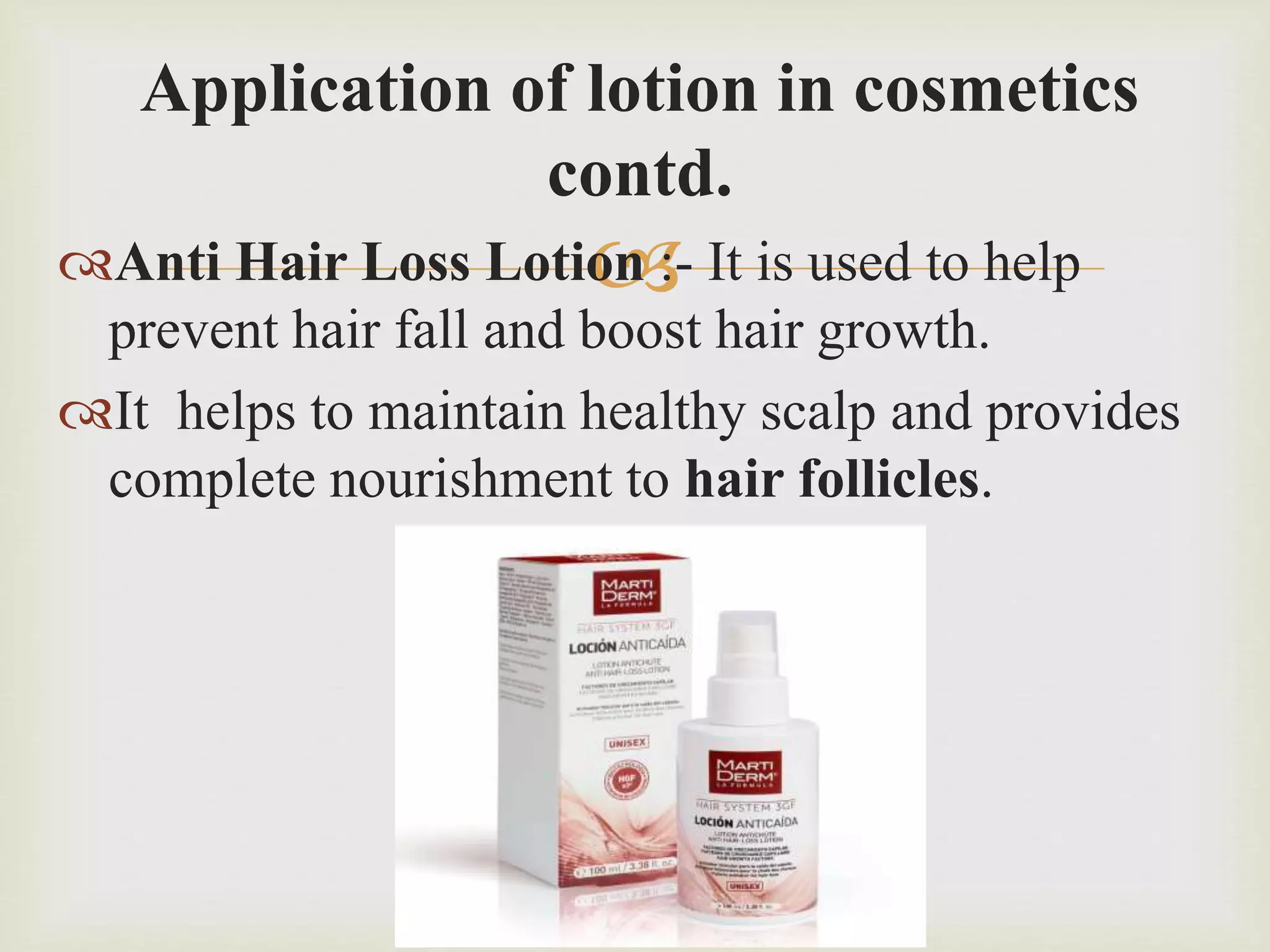 
Application of lotion in cosmetics
contd.
Anti Hair Loss Lotion :- It is used to help
prevent hair fall and boost hair growth.
It helps to maintain healthy scalp and provides
complete nourishment to hair follicles.
 