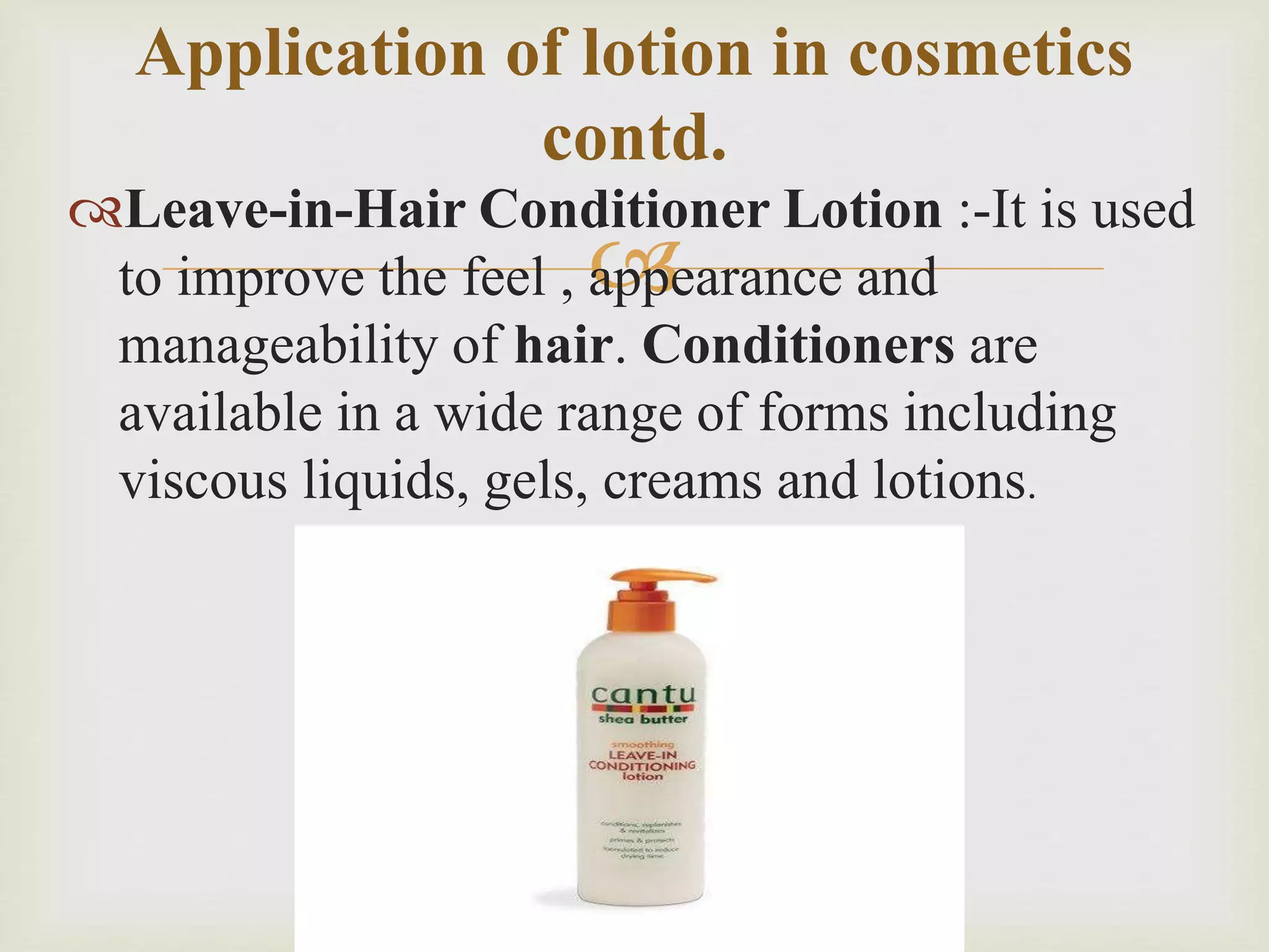 
Leave-in-Hair Conditioner Lotion :-It is used
to improve the feel , appearance and
manageability of hair. Conditioners are
available in a wide range of forms including
viscous liquids, gels, creams and lotions.
Application of lotion in cosmetics
contd.
 