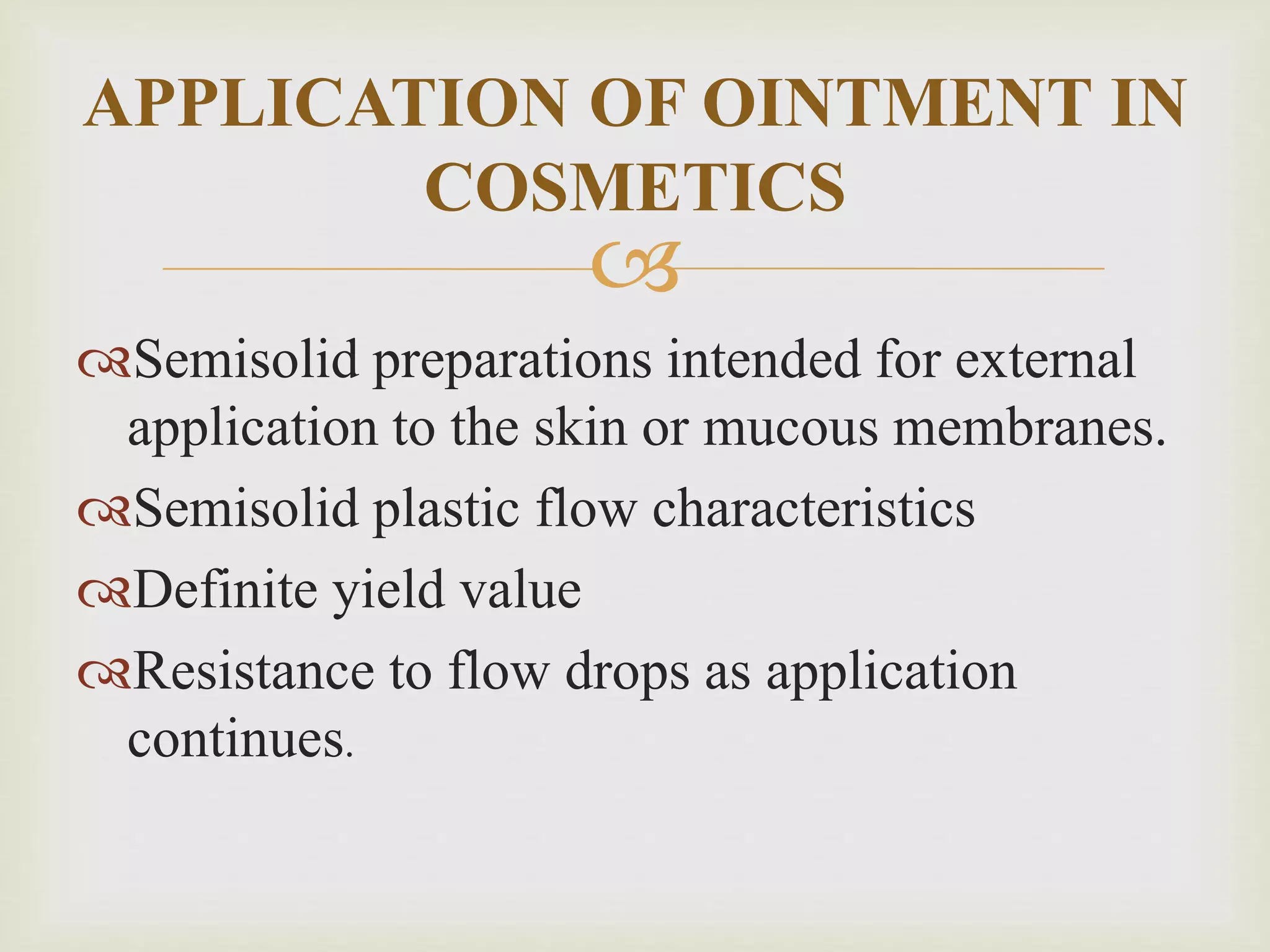 
Semisolid preparations intended for external
application to the skin or mucous membranes.
Semisolid plastic flow characteristics
Definite yield value
Resistance to flow drops as application
continues.
APPLICATION OF OINTMENT IN
COSMETICS
 