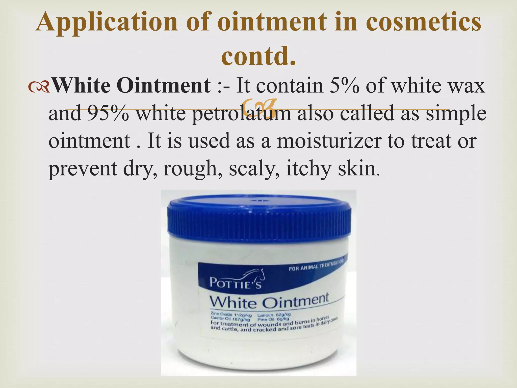 
White Ointment :- It contain 5% of white wax
and 95% white petrolatum also called as simple
ointment . It is used as a moisturizer to treat or
prevent dry, rough, scaly, itchy skin.
Application of ointment in cosmetics
contd.
 