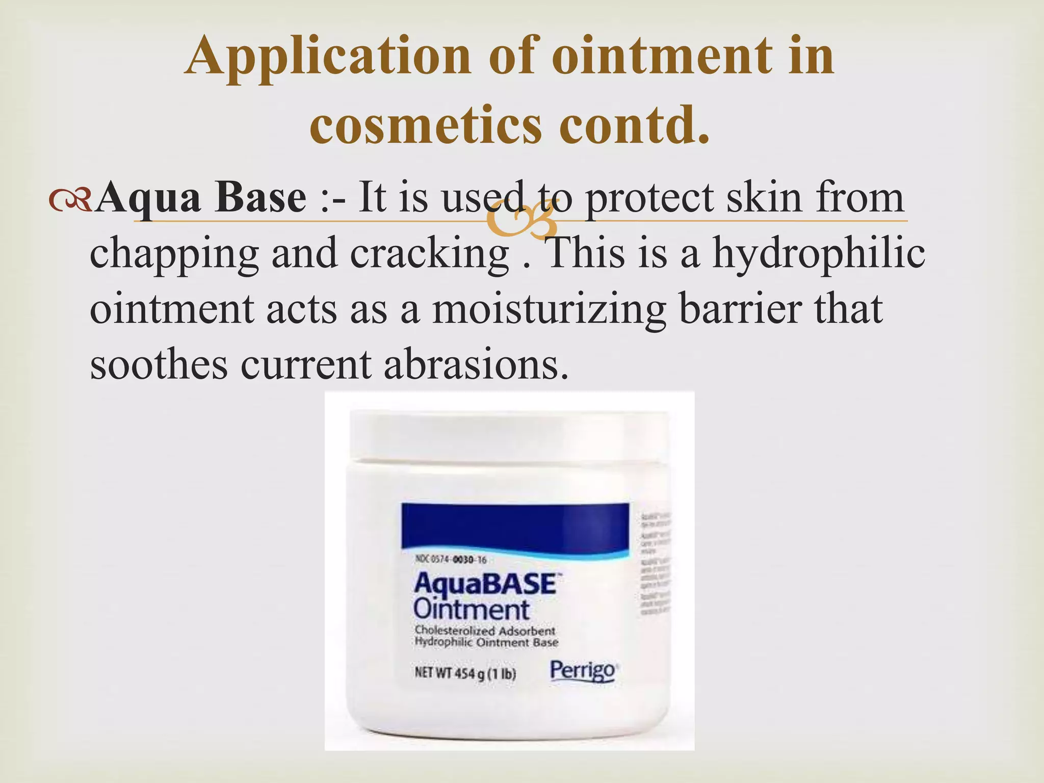 Aqua Base :- It is used to protect skin from
chapping and cracking . This is a hydrophilic
ointment acts as a moisturizing barrier that
soothes current abrasions.
Application of ointment in
cosmetics contd.
 