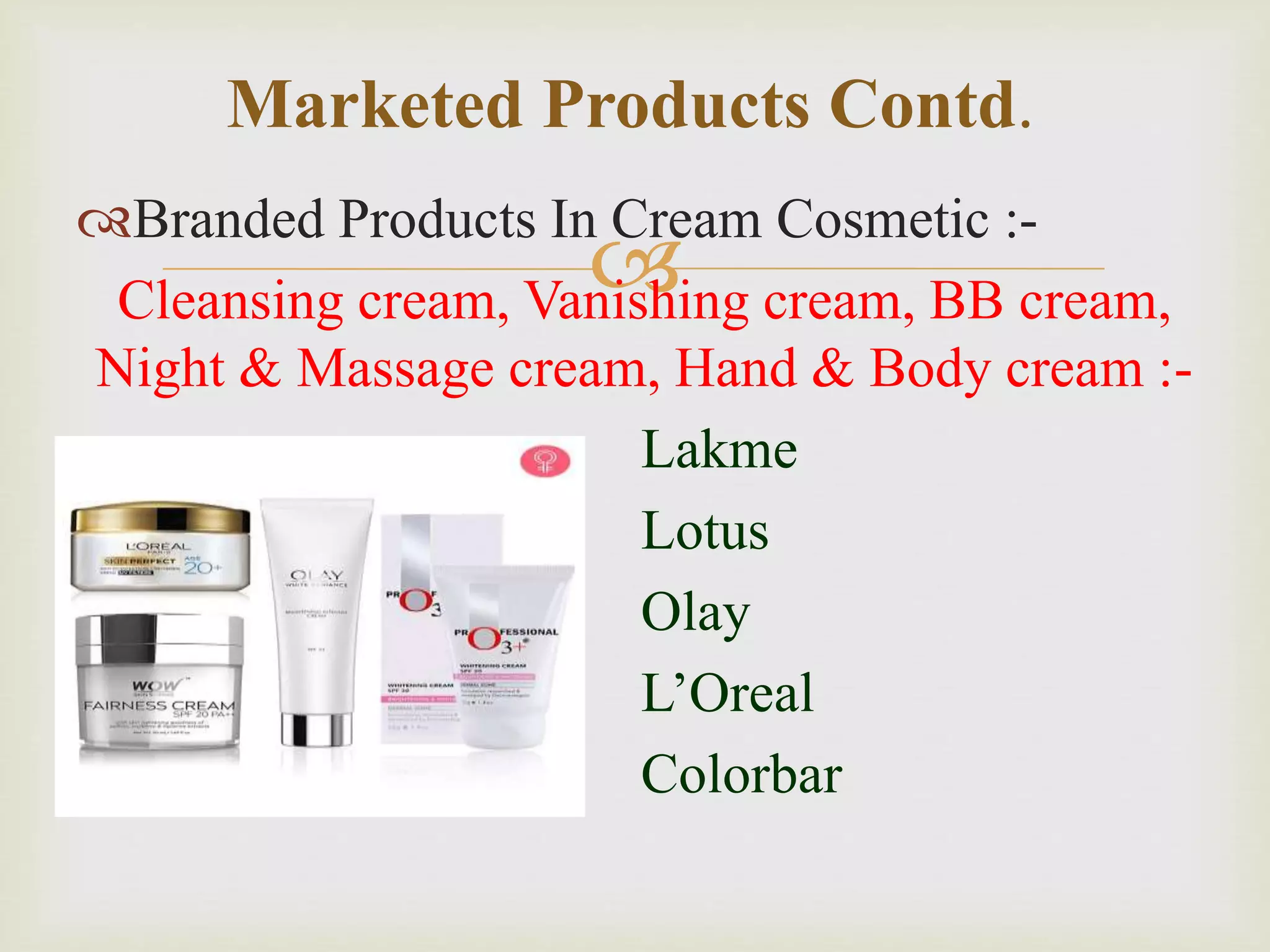 
Branded Products In Cream Cosmetic :-
Cleansing cream, Vanishing cream, BB cream,
Night & Massage cream, Hand & Body cream :-
Lakme
Lotus
Olay
L’Oreal
Colorbar
Marketed Products Contd.
 