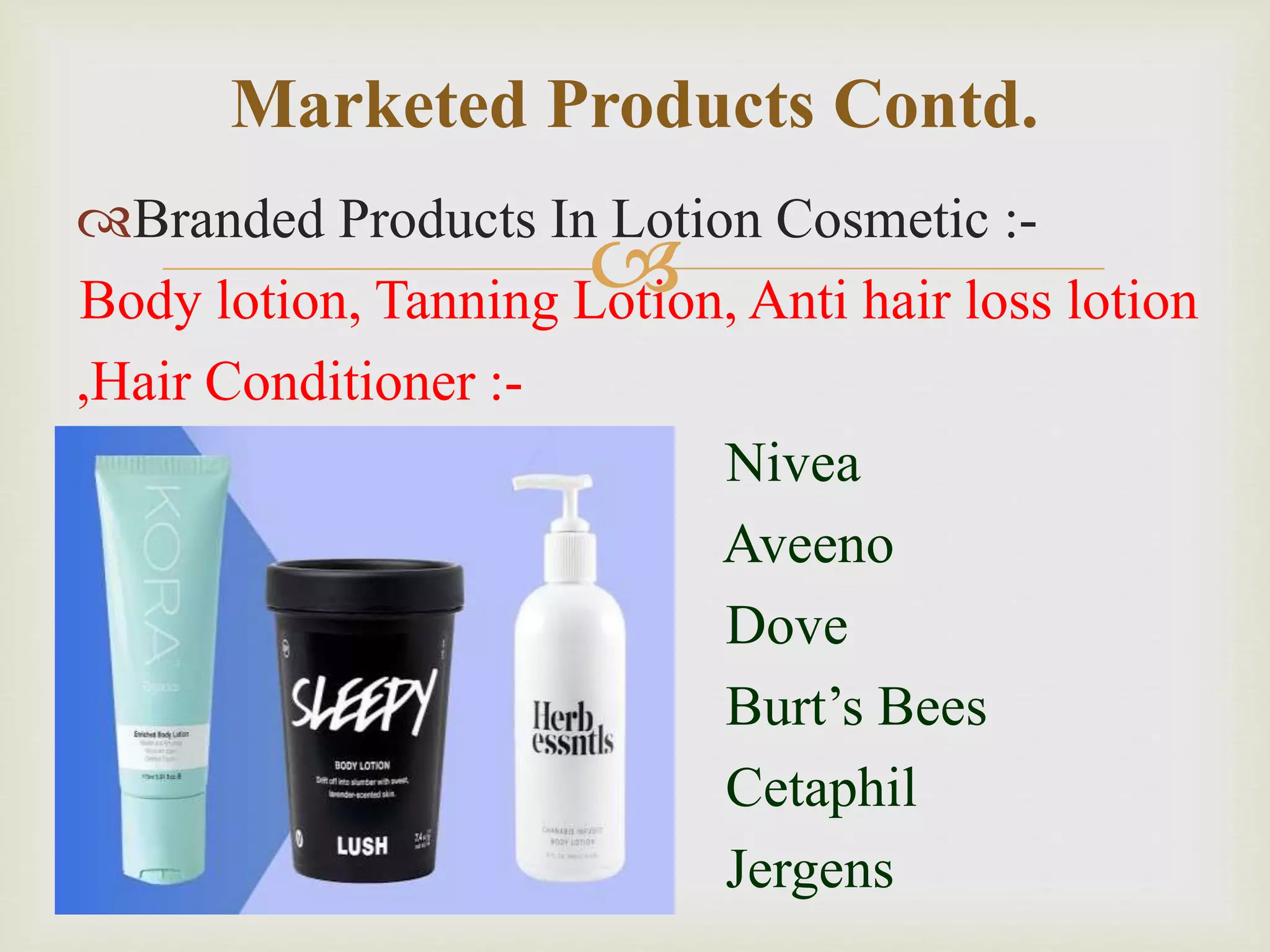 
Branded Products In Lotion Cosmetic :-
Body lotion, Tanning Lotion, Anti hair loss lotion
,Hair Conditioner :-
Nivea
Aveeno
Dove
Burt’s Bees
Cetaphil
Jergens
Marketed Products Contd.
 