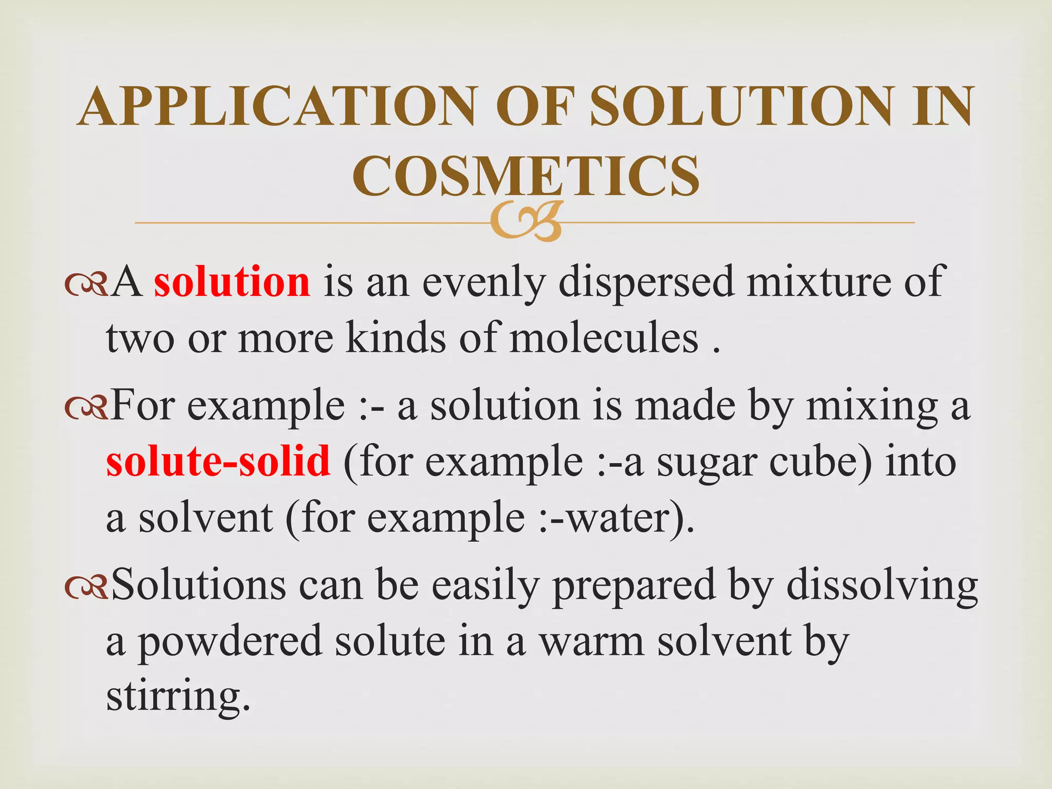 
A solution is an evenly dispersed mixture of
two or more kinds of molecules .
For example :- a solution is made by mixing a
solute-solid (for example :-a sugar cube) into
a solvent (for example :-water).
Solutions can be easily prepared by dissolving
a powdered solute in a warm solvent by
stirring.
APPLICATION OF SOLUTION IN
COSMETICS
 